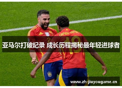 亚马尔打破纪录 成长历程揭秘最年轻进球者