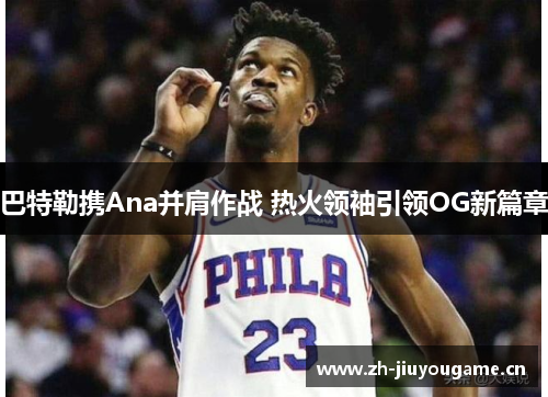 巴特勒携Ana并肩作战 热火领袖引领OG新篇章