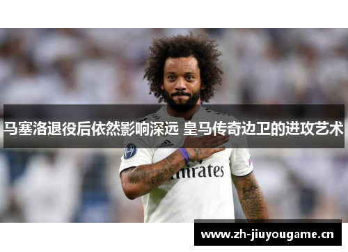 马塞洛退役后依然影响深远 皇马传奇边卫的进攻艺术