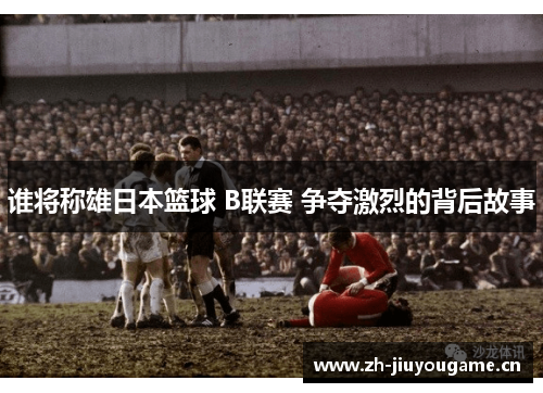 谁将称雄日本篮球 B联赛 争夺激烈的背后故事