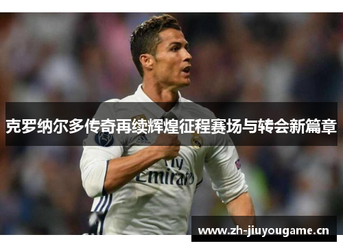 克罗纳尔多传奇再续辉煌征程赛场与转会新篇章