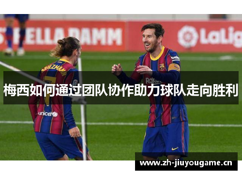 梅西如何通过团队协作助力球队走向胜利