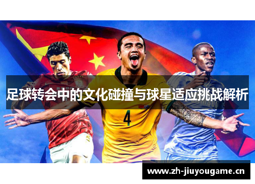 足球转会中的文化碰撞与球星适应挑战解析