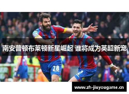 南安普顿布莱顿新星崛起 谁将成为英超新宠