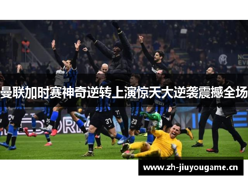 曼联加时赛神奇逆转上演惊天大逆袭震撼全场