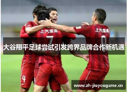 大谷翔平足球尝试引发跨界品牌合作新机遇