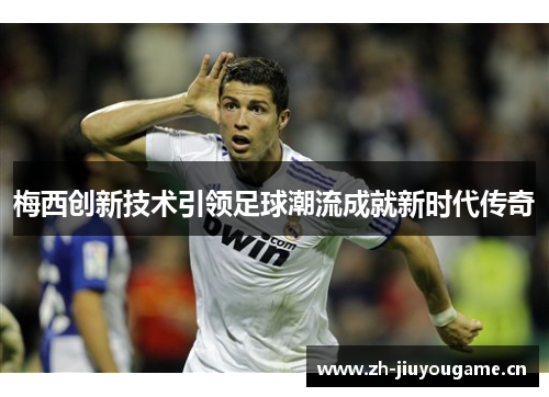 梅西创新技术引领足球潮流成就新时代传奇
