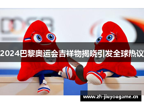 2024巴黎奥运会吉祥物揭晓引发全球热议